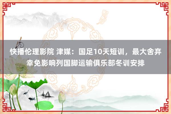 快播伦理影院 津媒：国足10天短训，最大舍弃幸免影响列国脚运输俱乐部冬训安排