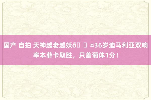 国产 自拍 天神越老越妖😤36岁迪马利亚双响率本菲卡取胜，只差葡体1分！