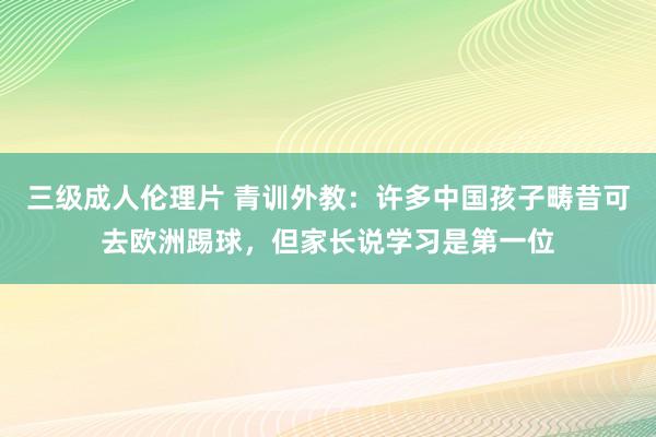 三级成人伦理片 青训外教：许多中国孩子畴昔可去欧洲踢球，但家长说学习是第一位