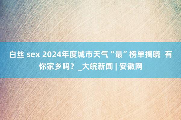 白丝 sex 2024年度城市天气“最”榜单揭晓  有你家乡吗？_大皖新闻 | 安徽网