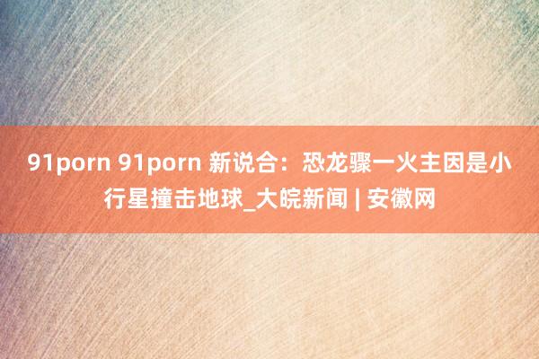 91porn 91porn 新说合：恐龙骤一火主因是小行星撞击地球_大皖新闻 | 安徽网