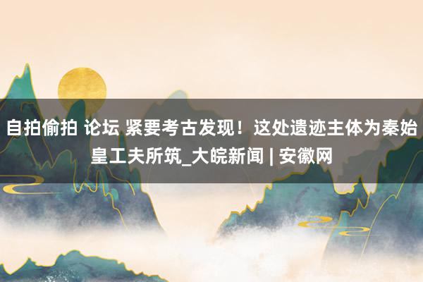 自拍偷拍 论坛 紧要考古发现！这处遗迹主体为秦始皇工夫所筑_大皖新闻 | 安徽网