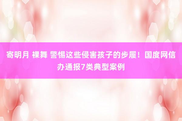 寄明月 裸舞 警惕这些侵害孩子的步履！国度网信办通报7类典型案例