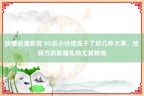 快播伦理影院 95后小伙接连干了好几件大事，给我方的新婚礼物尤其特地