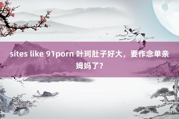 sites like 91porn 叶珂肚子好大，要作念单亲姆妈了？