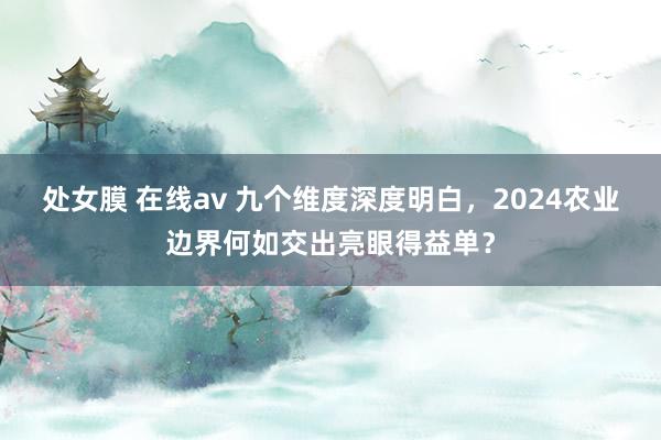 处女膜 在线av 九个维度深度明白，2024农业边界何如交出亮眼得益单？