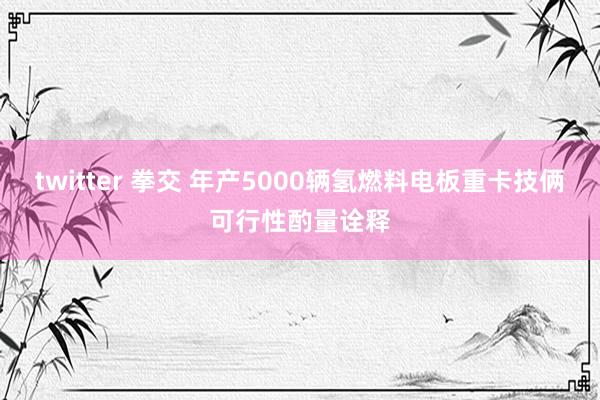 twitter 拳交 年产5000辆氢燃料电板重卡技俩可行性酌量诠释