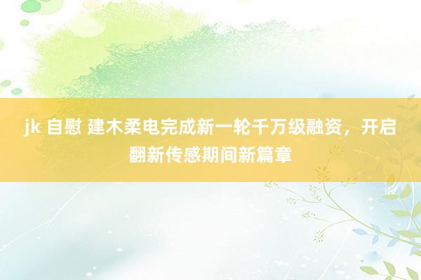 jk 自慰 建木柔电完成新一轮千万级融资，开启翻新传感期间新篇章