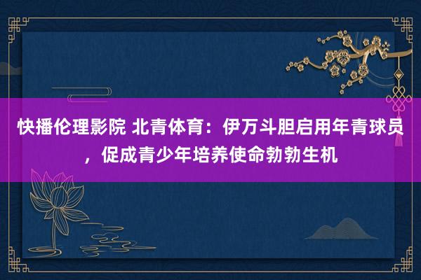 快播伦理影院 北青体育：伊万斗胆启用年青球员，促成青少年培养使命勃勃生机