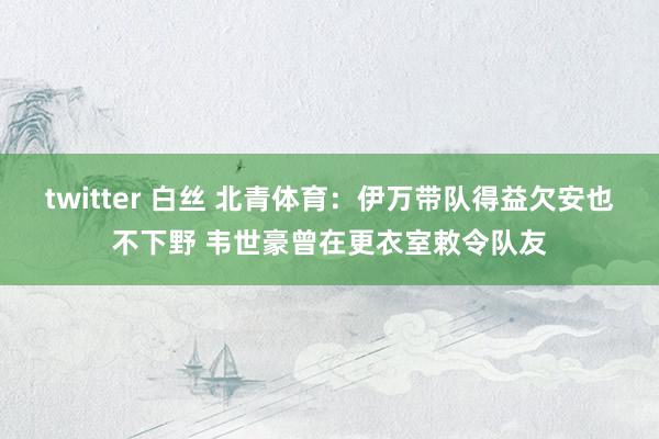 twitter 白丝 北青体育：伊万带队得益欠安也不下野 韦世豪曾在更衣室敕令队友