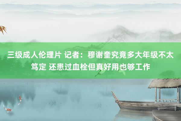 三级成人伦理片 记者：穆谢奎究竟多大年级不太笃定 还患过血栓但真好用也够工作