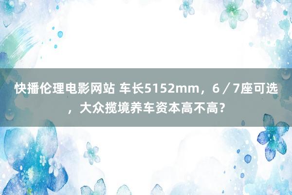 快播伦理电影网站 车长5152mm，6／7座可选，大众揽境养车资本高不高？