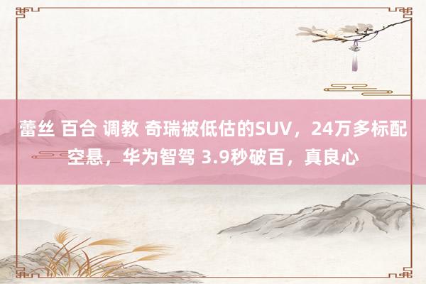 蕾丝 百合 调教 奇瑞被低估的SUV，24万多标配空悬，华为智驾 3.9秒破百，真良心