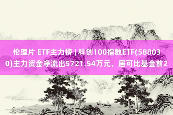 伦理片 ETF主力榜 | 科创100指数ETF(588030)主力资金净流出5721.54万元，居可比基金前2