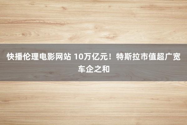 快播伦理电影网站 10万亿元！特斯拉市值超广宽车企之和