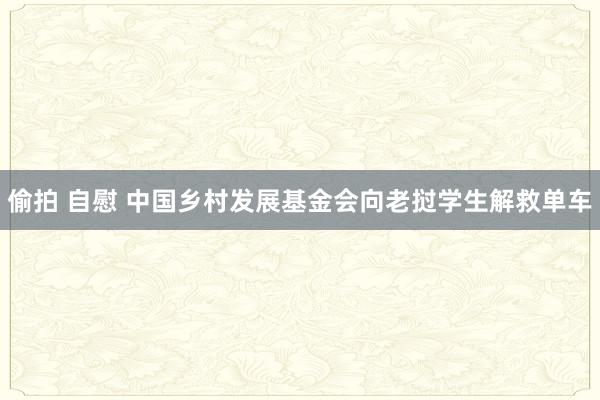 偷拍 自慰 中国乡村发展基金会向老挝学生解救单车