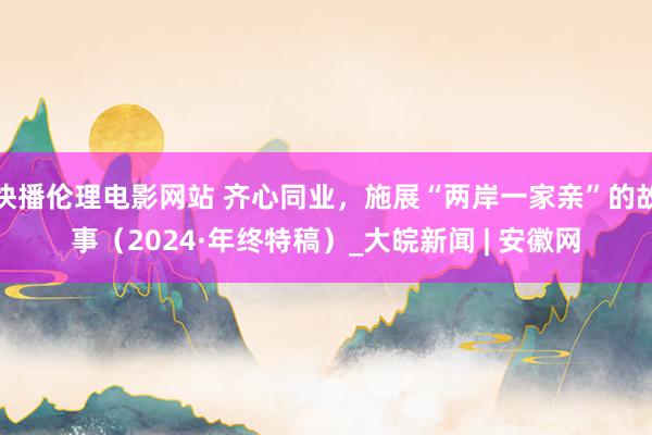 快播伦理电影网站 齐心同业，施展“两岸一家亲”的故事（2024·年终特稿）_大皖新闻 | 安徽网