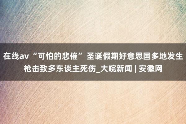 在线av “可怕的悲催” 圣诞假期好意思国多地发生枪击致多东谈主死伤_大皖新闻 | 安徽网