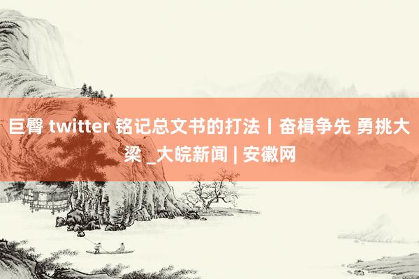 巨臀 twitter 铭记总文书的打法丨奋楫争先 勇挑大梁 _大皖新闻 | 安徽网