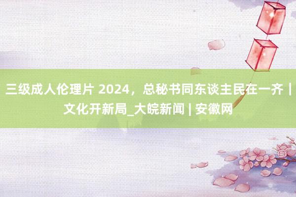 三级成人伦理片 2024，总秘书同东谈主民在一齐｜文化开新局_大皖新闻 | 安徽网