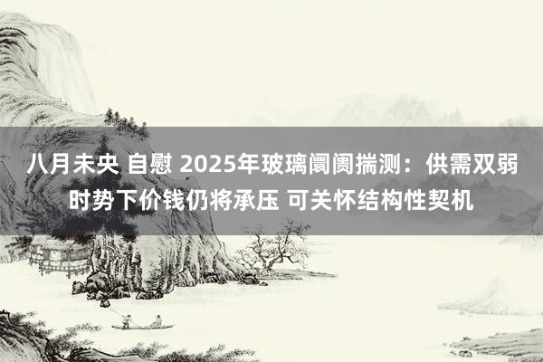 八月未央 自慰 2025年玻璃阛阓揣测：供需双弱时势下价钱仍将承压 可关怀结构性契机