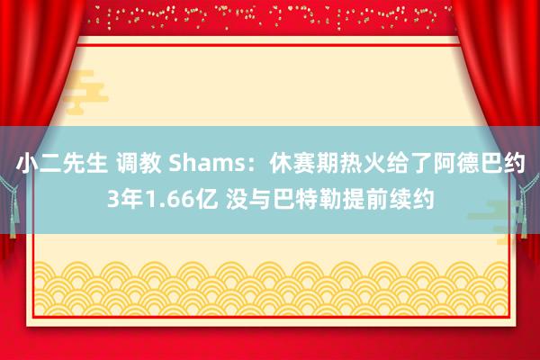 小二先生 调教 Shams：休赛期热火给了阿德巴约3年1.66亿 没与巴特勒提前续约