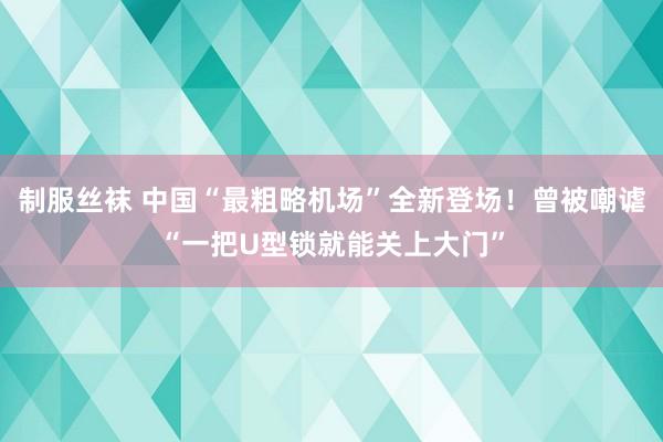 制服丝袜 中国“最粗略机场”全新登场！曾被嘲谑“一把U型锁就能关上大门”