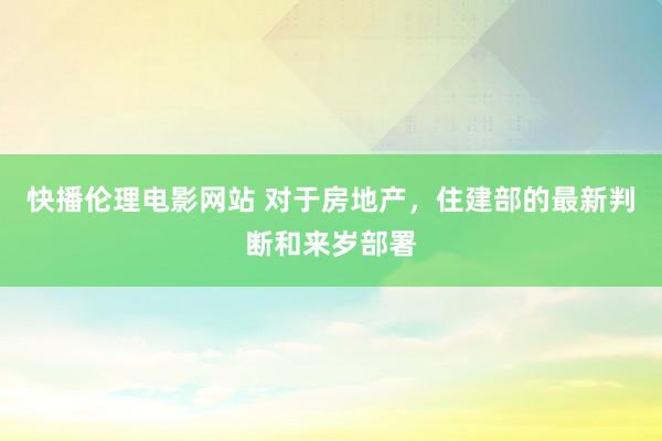 快播伦理电影网站 对于房地产，住建部的最新判断和来岁部署