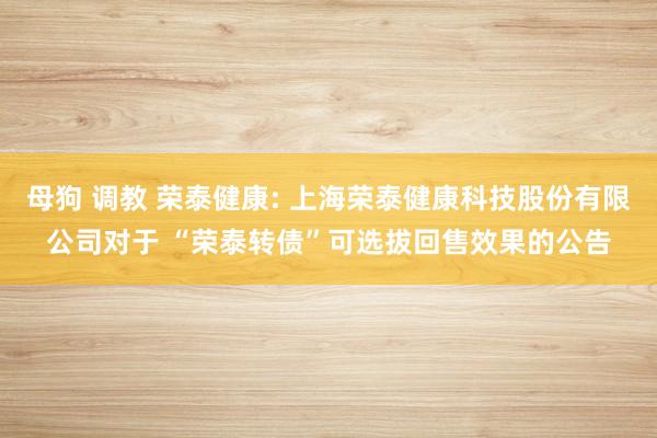 母狗 调教 荣泰健康: 上海荣泰健康科技股份有限公司对于 “荣泰转债”可选拔回售效果的公告