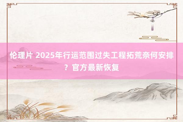 伦理片 2025年行运范围过失工程拓荒奈何安排？官方最新恢复