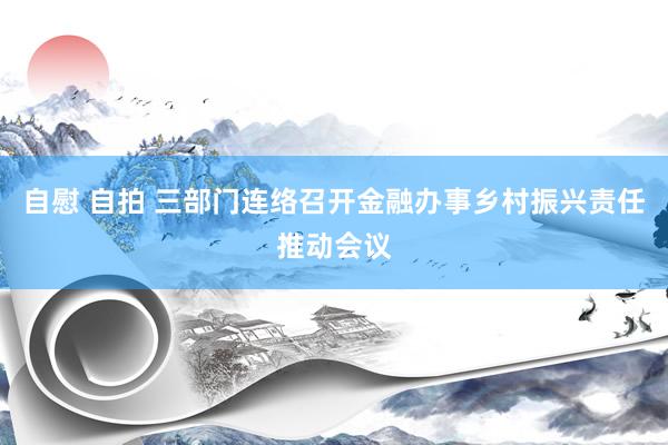 自慰 自拍 三部门连络召开金融办事乡村振兴责任推动会议