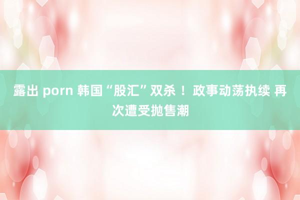 露出 porn 韩国“股汇”双杀 ！政事动荡执续 再次遭受抛售潮