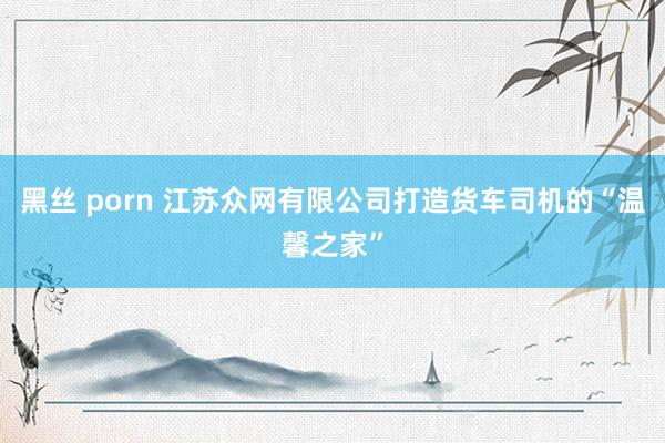 黑丝 porn 江苏众网有限公司打造货车司机的“温馨之家”