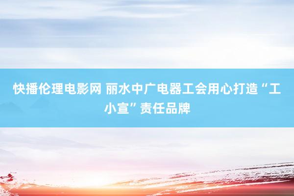 快播伦理电影网 丽水中广电器工会用心打造“工小宣”责任品牌