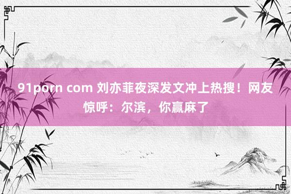 91porn com 刘亦菲夜深发文冲上热搜！网友惊呼：尔滨，你赢麻了