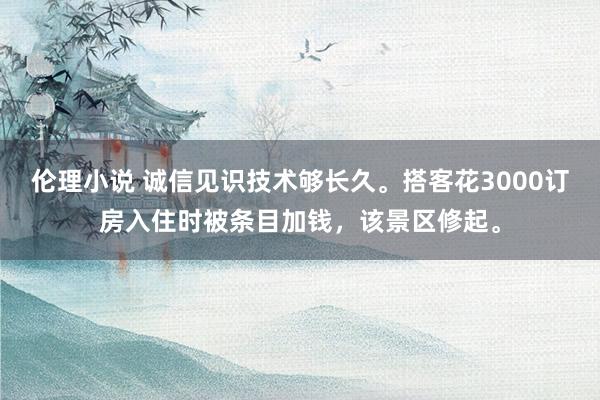 伦理小说 诚信见识技术够长久。搭客花3000订房入住时被条目加钱，该景区修起。