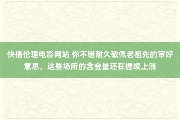 快播伦理电影网站 你不错耐久敬佩老祖先的审好意思，这些场所的含金量还在握续上涨