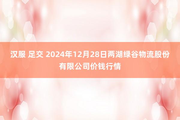 汉服 足交 2024年12月28日两湖绿谷物流股份有限公司价钱行情