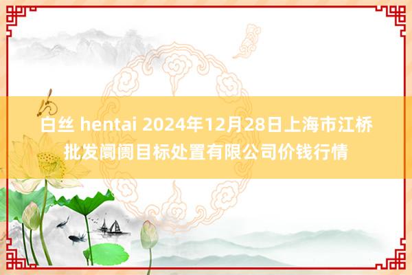 白丝 hentai 2024年12月28日上海市江桥批发阛阓目标处置有限公司价钱行情