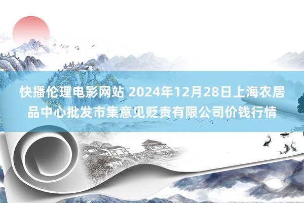 快播伦理电影网站 2024年12月28日上海农居品中心批发市集意见贬责有限公司价钱行情