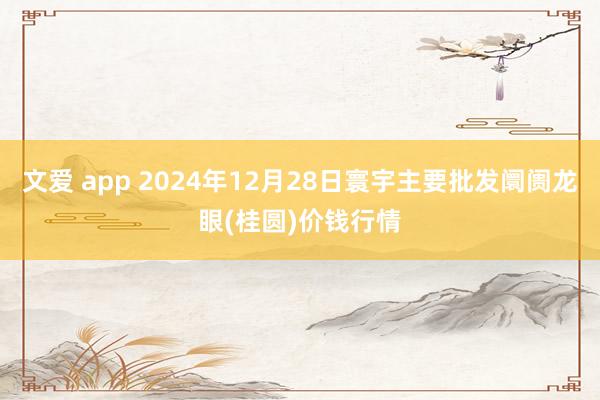 文爱 app 2024年12月28日寰宇主要批发阛阓龙眼(桂圆)价钱行情