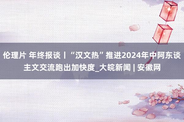 伦理片 年终报谈丨“汉文热”推进2024年中阿东谈主文交流跑出加快度_大皖新闻 | 安徽网