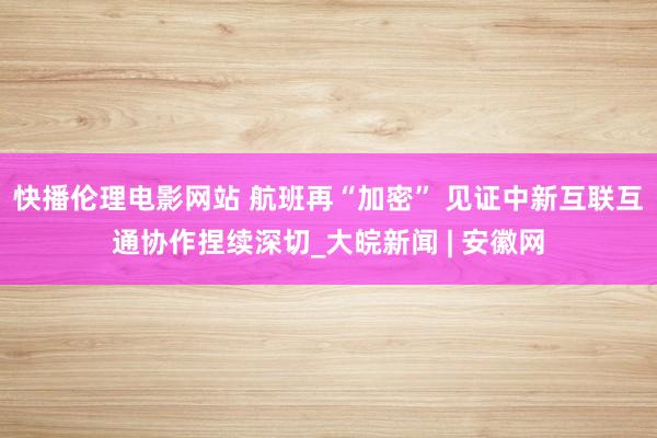 快播伦理电影网站 航班再“加密” 见证中新互联互通协作捏续深切_大皖新闻 | 安徽网