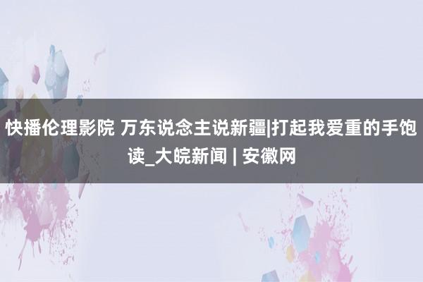 快播伦理影院 万东说念主说新疆|打起我爱重的手饱读_大皖新闻 | 安徽网