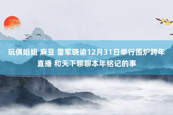 玩偶姐姐 麻豆 雷军晓谕12月31日举行围炉跨年直播 和天下聊聊本年铭记的事