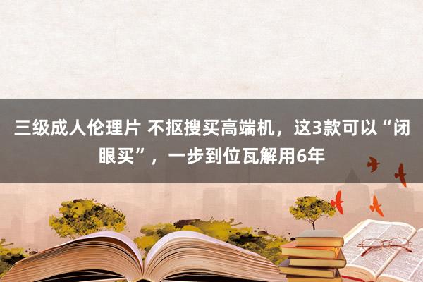 三级成人伦理片 不抠搜买高端机，这3款可以“闭眼买”，一步到位瓦解用6年