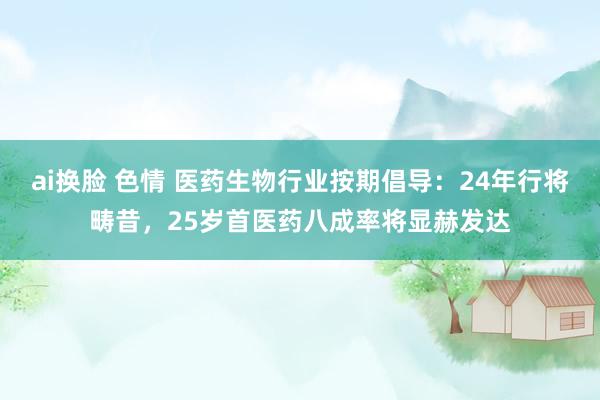 ai换脸 色情 医药生物行业按期倡导：24年行将畴昔，25岁首医药八成率将显赫发达