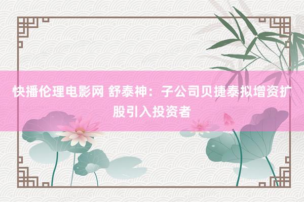 快播伦理电影网 舒泰神：子公司贝捷泰拟增资扩股引入投资者