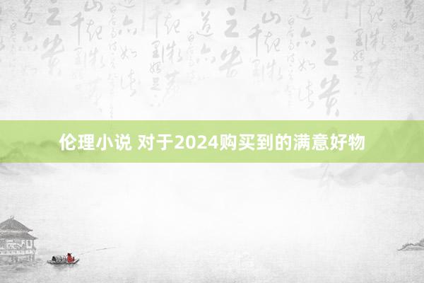 伦理小说 对于2024购买到的满意好物