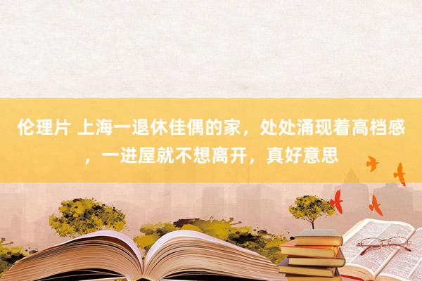 伦理片 上海一退休佳偶的家，处处涌现着高档感，一进屋就不想离开，真好意思